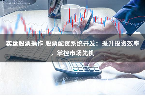 实盘股票操作 股票配资系统开发：提升投资效率，掌控市场先机