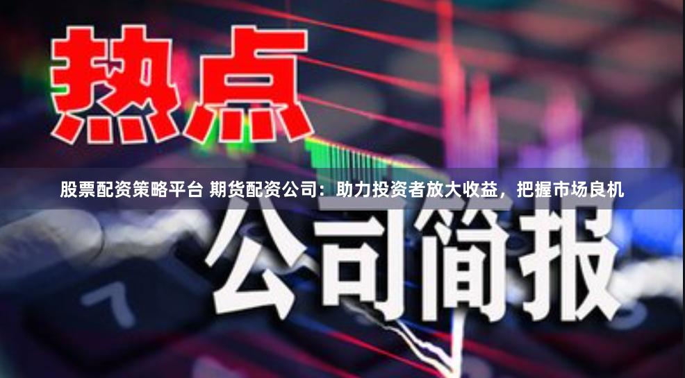 股票配资策略平台 期货配资公司：助力投资者放大收益，把握市场良机