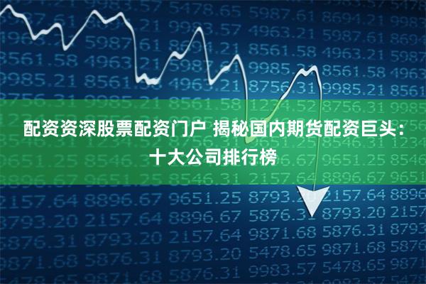 配资资深股票配资门户 揭秘国内期货配资巨头：十大公司排行榜