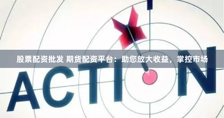 股票配资批发 期货配资平台：助您放大收益，掌控市场