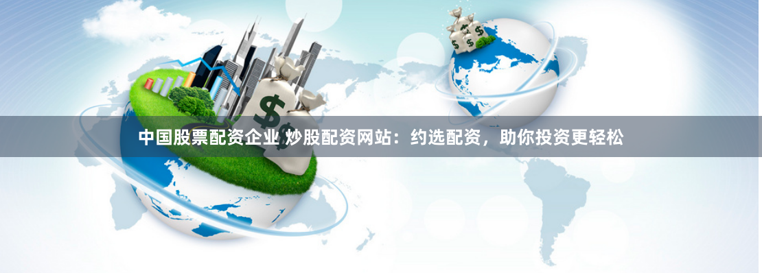中国股票配资企业 炒股配资网站：约选配资，助你投资更轻松