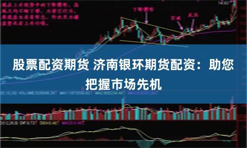 股票配资期货 济南银环期货配资：助您把握市场先机