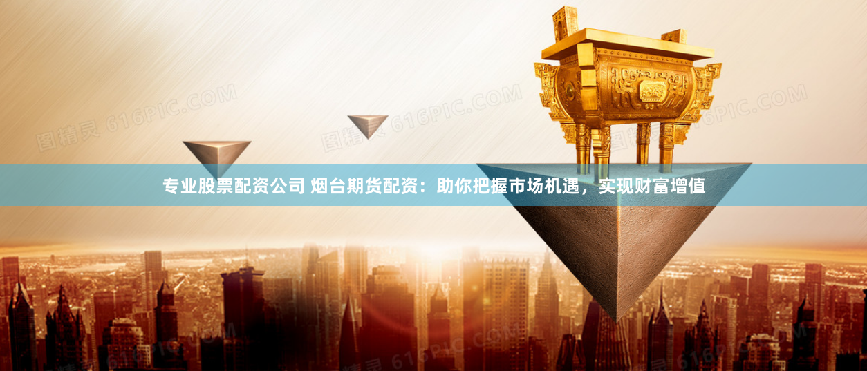 专业股票配资公司 烟台期货配资：助你把握市场机遇，实现财富增值