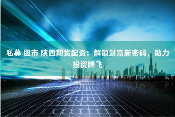 私募 股市 陕西期货配资：解锁财富新密码，助力投资腾飞