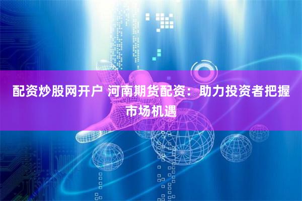 配资炒股网开户 河南期货配资：助力投资者把握市场机遇