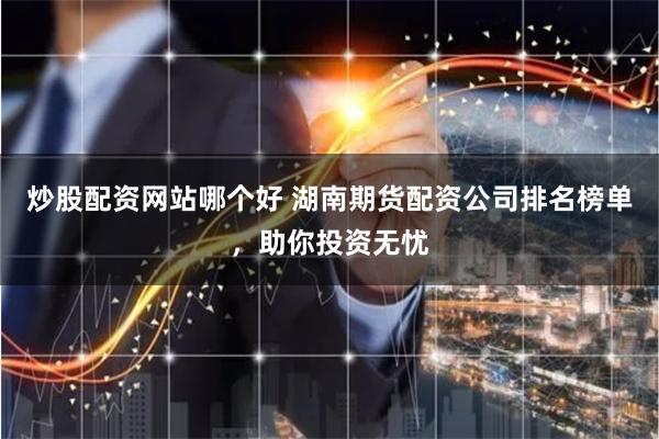 炒股配资网站哪个好 湖南期货配资公司排名榜单，助你投资无忧