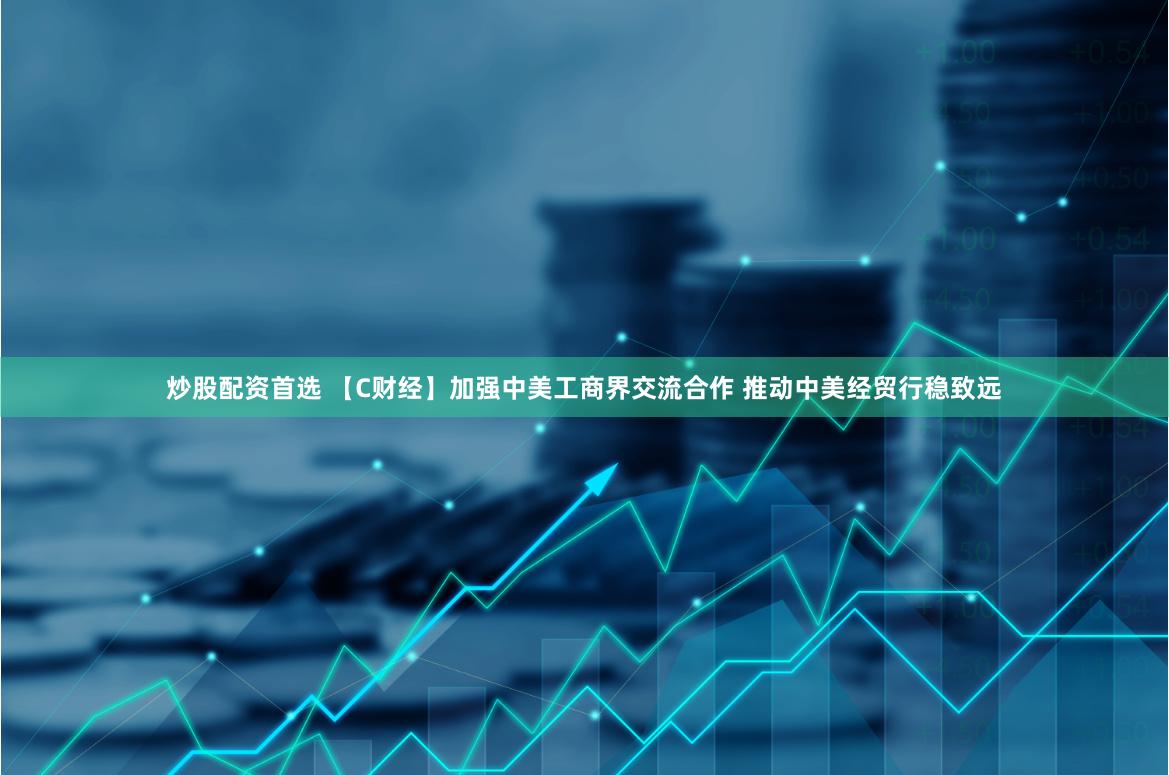 炒股配资首选 【C财经】加强中美工商界交流合作 推动中美经贸行稳致远