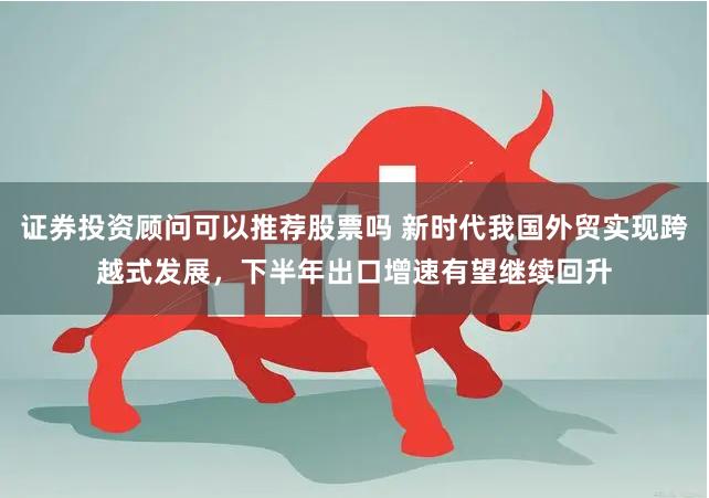 证券投资顾问可以推荐股票吗 新时代我国外贸实现跨越式发展，下半年出口增速有望继续回升