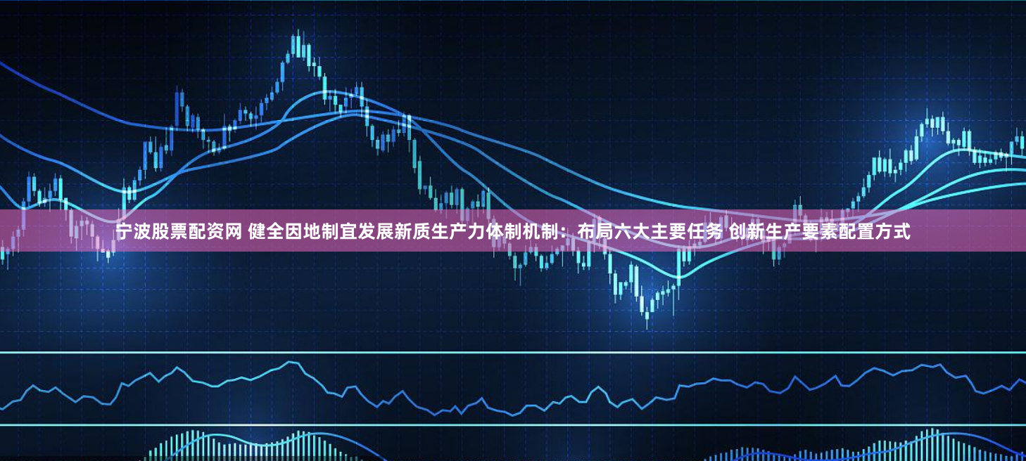 宁波股票配资网 健全因地制宜发展新质生产力体制机制：布局六大主要任务 创新生产要素配置方式