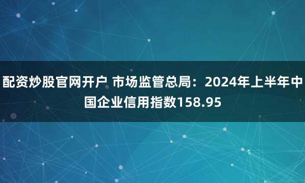 配资炒股官网开户 市场监管总局：2024年上半年中国企业信用指数158.95