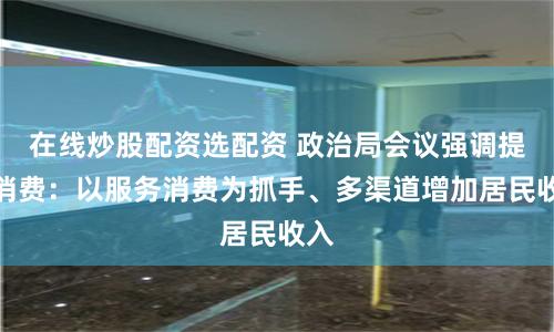 在线炒股配资选配资 政治局会议强调提振消费：以服务消费为抓手、多渠道增加居民收入