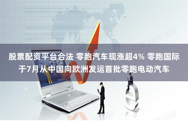股票配资平台合法 零跑汽车现涨超4% 零跑国际于7月从中国向欧洲发运首批零跑电动汽车