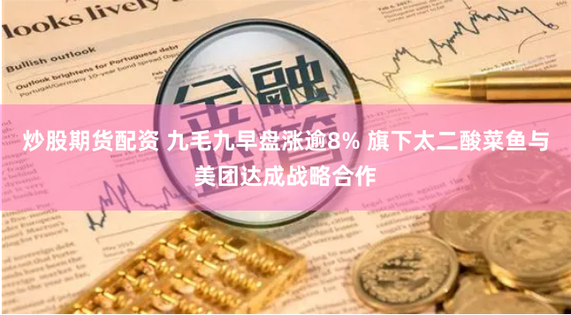 炒股期货配资 九毛九早盘涨逾8% 旗下太二酸菜鱼与美团达成战略合作