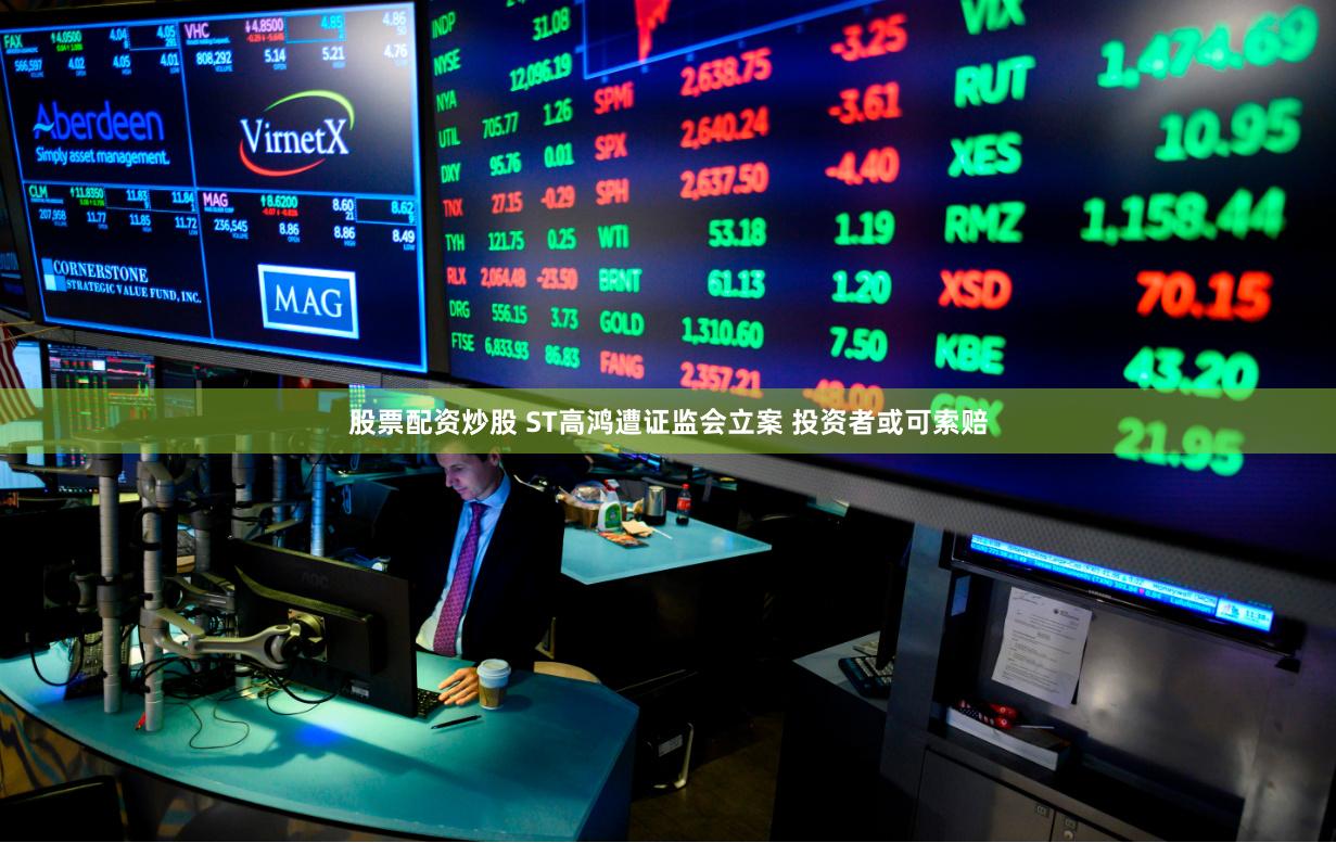 股票配资炒股 ST高鸿遭证监会立案 投资者或可索赔