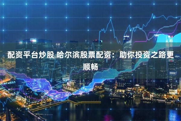 配资平台炒股 哈尔滨股票配资：助你投资之路更顺畅