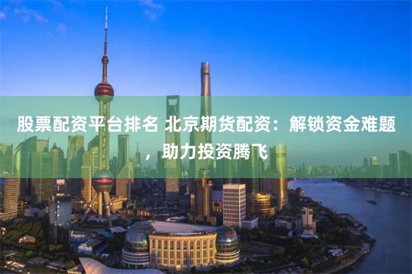 股票配资平台排名 北京期货配资：解锁资金难题，助力投资腾飞