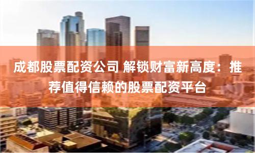 成都股票配资公司 解锁财富新高度：推荐值得信赖的股票配资平台