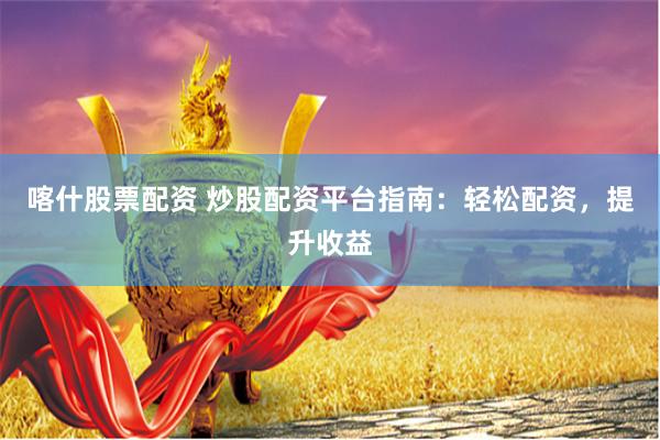 喀什股票配资 炒股配资平台指南：轻松配资，提升收益