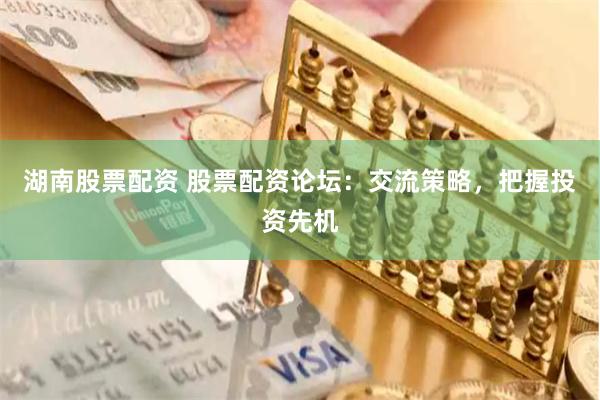 湖南股票配资 股票配资论坛:交流策略,把握投资先机
