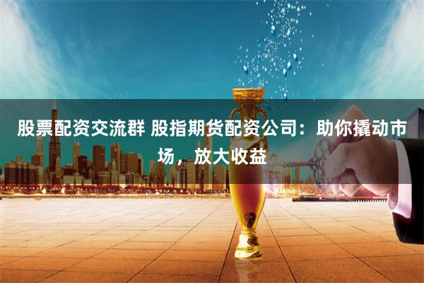 股票配资交流群 股指期货配资公司:助你撬动市场,放大收益