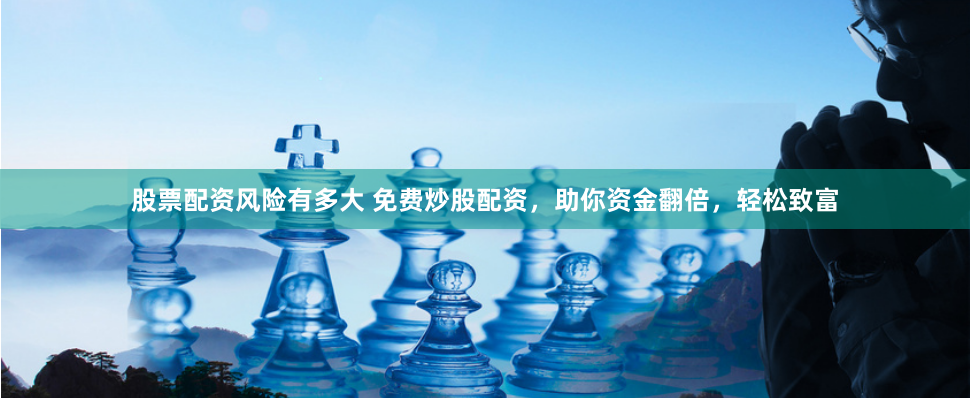 股票配资风险有多大 免费炒股配资，助你资金翻倍，轻松致富