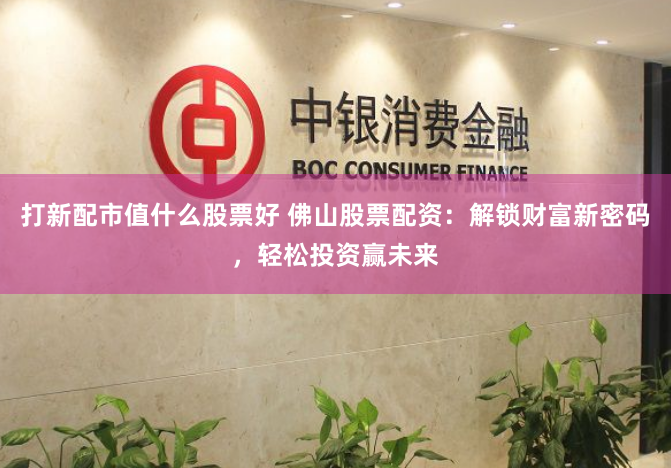 打新配市值什么股票好 佛山股票配资：解锁财富新密码，轻松投资赢未来