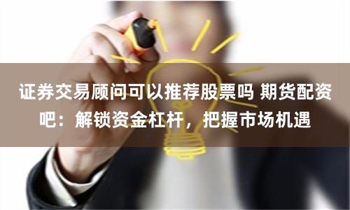 证券交易顾问可以推荐股票吗 期货配资吧:解锁资金杠杆,把握市场机遇