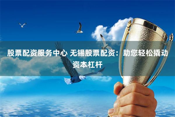 股票配资服务中心 无锡股票配资：助您轻松撬动资本杠杆