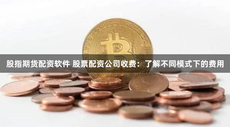 股指期货配资软件 股票配资公司收费:了解不同模式下的费用