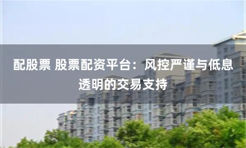 配股票 股票配资平台：风控严谨与低息透明的交易支持