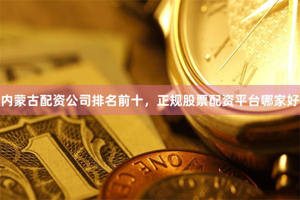 内蒙古配资公司排名前十，正规股票配资平台哪家好