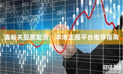 嘉峪关股票配资:本地正规平台推荐指南
